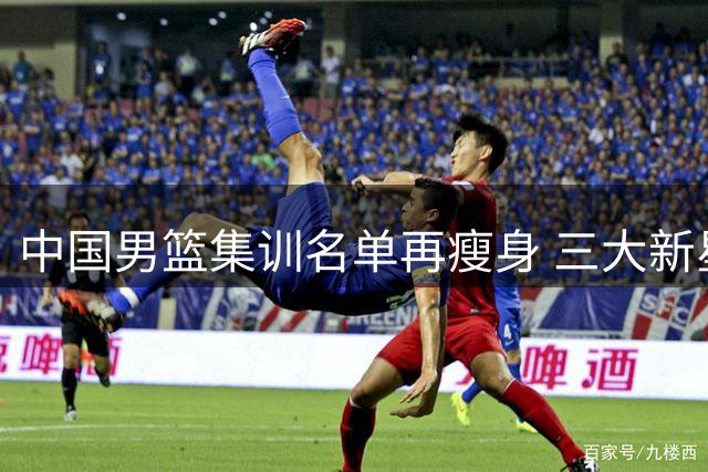 中国男篮集训名单再瘦身 三大新星离队引热议 周琦赵睿继续缺席