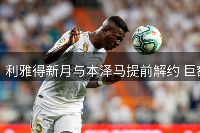 利雅得新月与本泽马提前解约 巨额赔偿金曝光