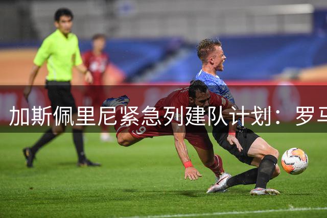 加斯佩里尼紧急列建队计划：罗马今夏重点补强四个位置