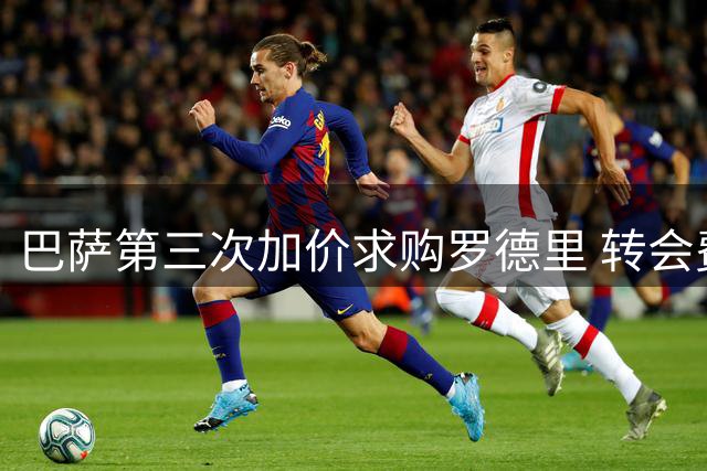 巴萨第三次加价求购罗德里 转会费突破六千万英镑