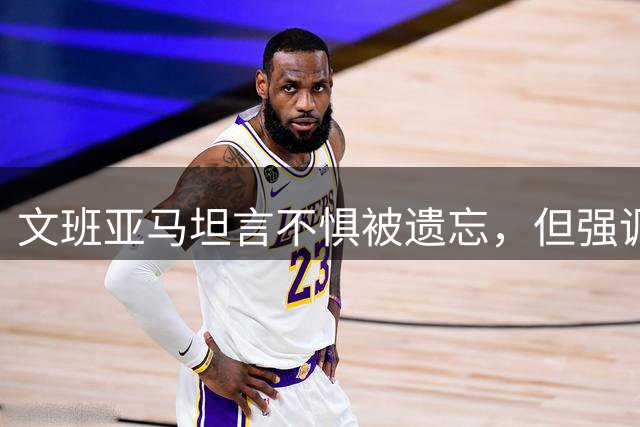 文班亚马坦言不惧被遗忘，但强调人类皆有被爱渴望