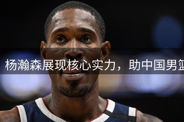 杨瀚森展现核心实力，助中国男篮险胜黎巴嫩