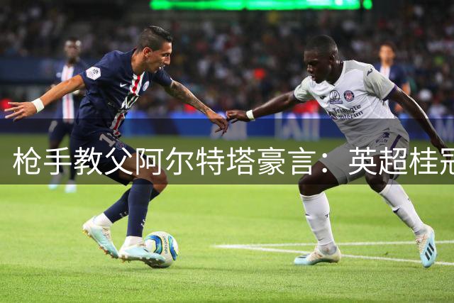 枪手教父阿尔特塔豪言：英超桂冠仅是王朝崛起的序章