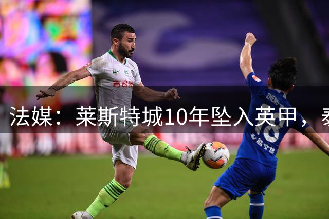 法媒：莱斯特城10年坠入英甲，泰国金主准备出售俱乐部