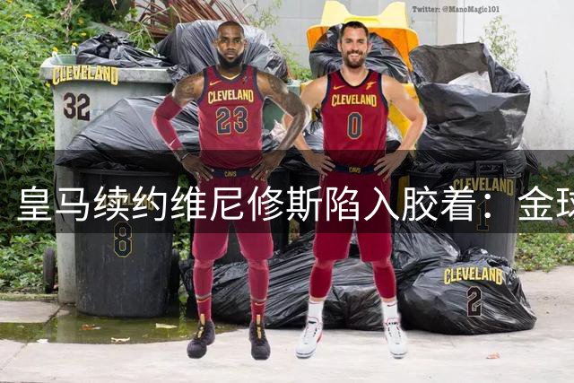 皇马续约维尼修斯陷入胶着：金球奖争夺or制度坚守？