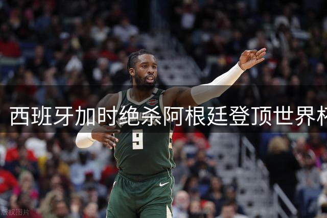 西班牙加时绝杀阿根廷登顶世界杯 法国英格兰更衣室风波引热议