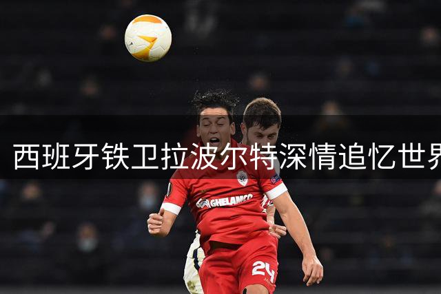 西班牙铁卫拉波尔特深情追忆世界杯：荣耀时刻永驻心间
